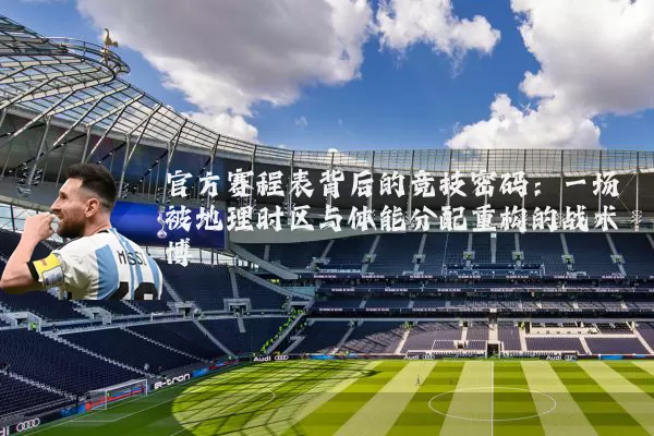 官方赛程表背后的竞技密码:一场被地理时区与体能分配重构的战术博弈