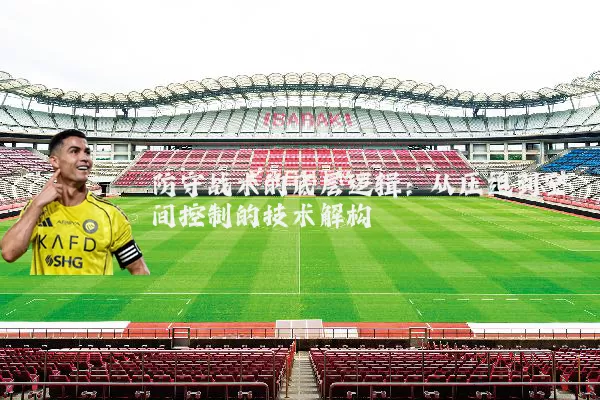 防守战术的底层逻辑:从压迫到空间控制的技术解构