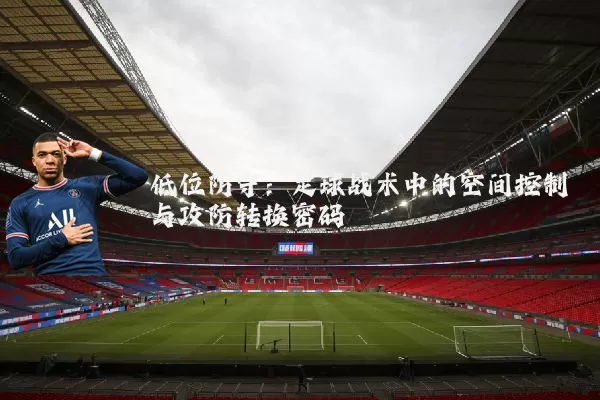 低位防守：足球战术中的空间控制与攻防转换密码